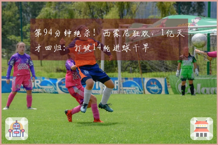 第94分钟绝杀！西蒙尼狂欢，1亿天才回归：打破14轮进球干旱
