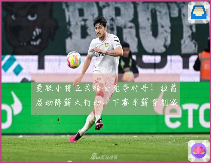 曼联小将正式转会竞争对手！拉爵启动降薪大行动，下赛季薪资削减6500万