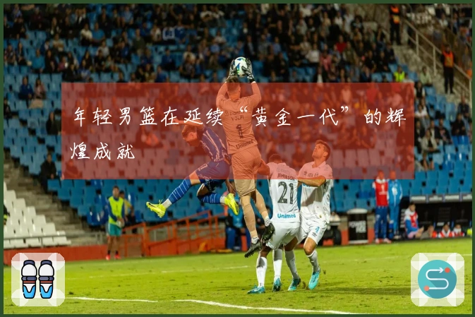 年轻男篮在延续“黄金一代”的辉煌成就