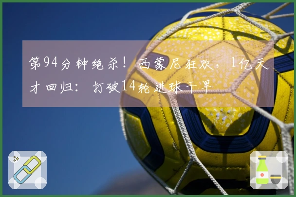 第94分钟绝杀！西蒙尼狂欢，1亿天才回归：打破14轮进球干旱
