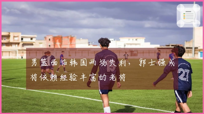 男篮面临韩国两场失利，郭士强或将依赖经验丰富的老将