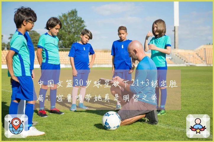 中国女篮30岁球星砍下21+3锁定胜局：宫鲁鸣带她真是明智之举