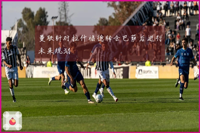 曼联针对拉什福德转会巴萨后进行未来规划