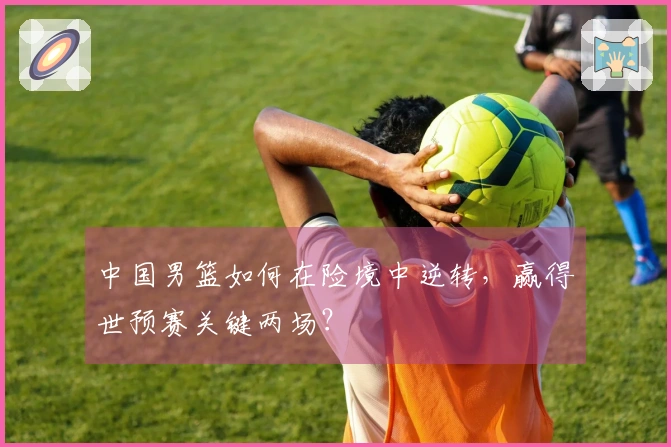 中国男篮如何在险境中逆转，赢得世预赛关键两场？