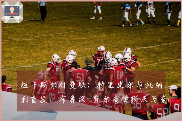 纽卡斯尔对曼联:特里皮尔与托纳利首发,布鲁诺-费尔南德斯及马奎尔参赛