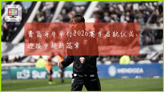 青岛海牛举行2026赛季启航仪式，迎接中超新篇章