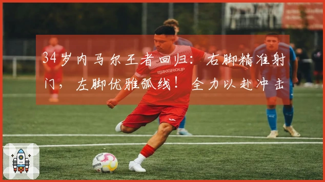 34岁内马尔王者回归：右脚精准射门，左脚优雅弧线！全力以赴冲击世界杯