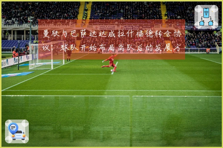 曼联与巴萨达达成拉什福德转会协议；球队开始布局离队后的发展方向