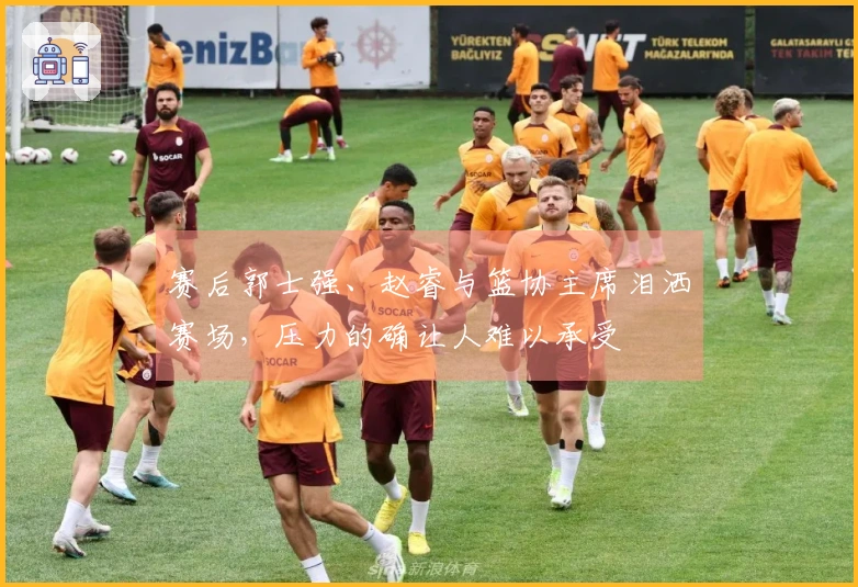 赛后郭士强、赵睿与篮协主席泪洒赛场，压力的确让人难以承受