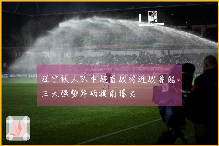 辽宁铁人队中超首战将迎战鲁能，三大强势筹码提前曝光