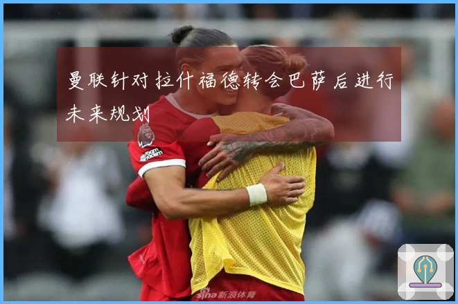 曼联针对拉什福德转会巴萨后进行未来规划