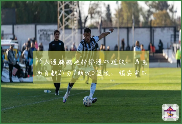 76人遭鹈鹕逆转惨遭四连败，马克西贡献27分7助攻5篮板，锡安拿下21分6助攻8篮板