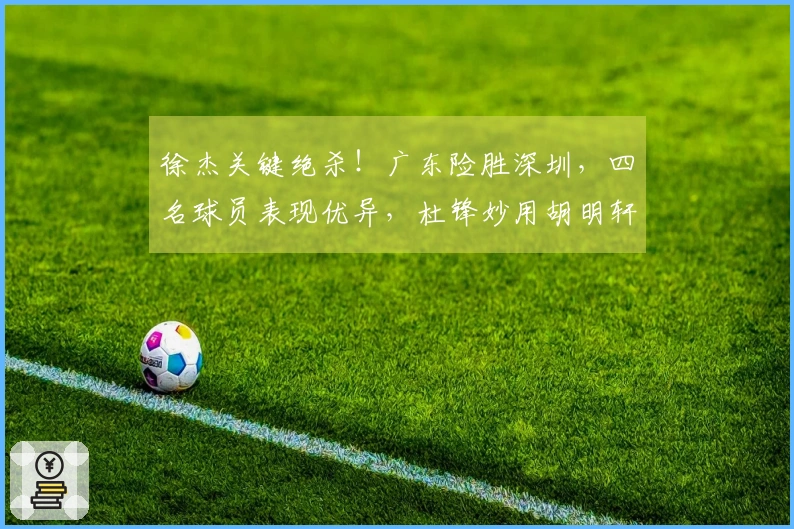 徐杰关键绝杀！广东险胜深圳，四名球员表现优异，杜锋妙用胡明轩成焦点