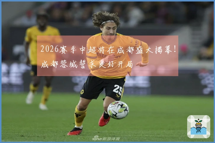 2026赛季中超将在成都盛大揭幕！成都蓉城誓求良好开局