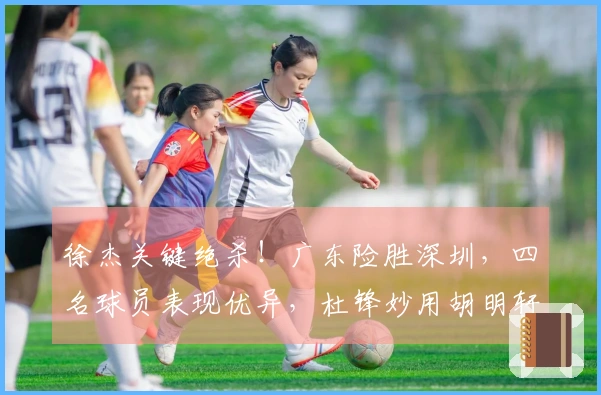 徐杰关键绝杀！广东险胜深圳，四名球员表现优异，杜锋妙用胡明轩成焦点