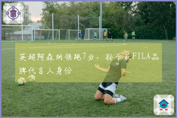 英超阿森纳领跑7分，孙千获FILA品牌代言人身份