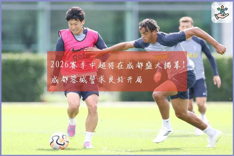 2026赛季中超将在成都盛大揭幕！成都蓉城誓求良好开局