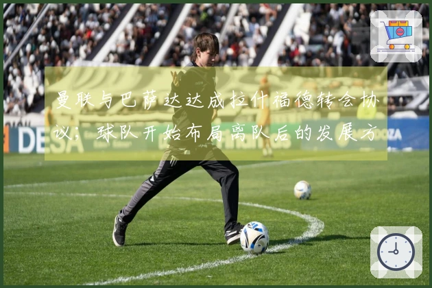 曼联与巴萨达达成拉什福德转会协议；球队开始布局离队后的发展方向