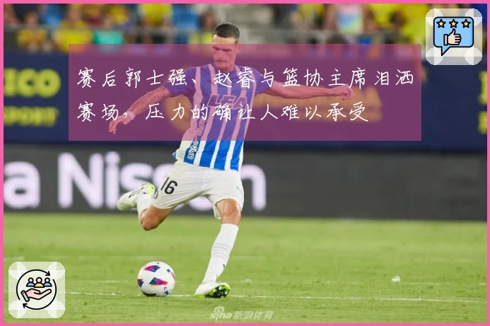 赛后郭士强、赵睿与篮协主席泪洒赛场，压力的确让人难以承受