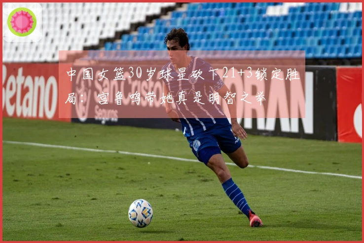 中国女篮30岁球星砍下21+3锁定胜局：宫鲁鸣带她真是明智之举