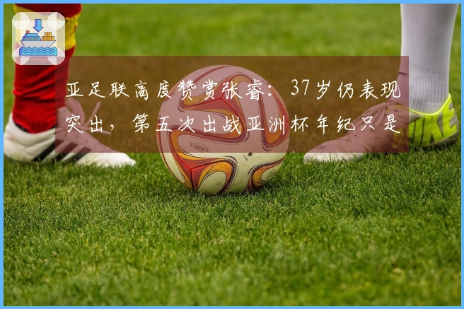 亚足联高度赞赏张睿：37岁仍表现突出，第五次出战亚洲杯年纪只是符号
