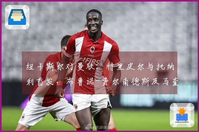 纽卡斯尔对曼联：特里皮尔与托纳利首发，布鲁诺-费尔南德斯及马奎尔参赛