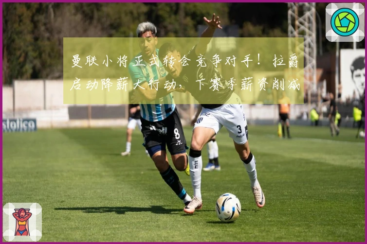 曼联小将正式转会竞争对手！拉爵启动降薪大行动，下赛季薪资削减6500万